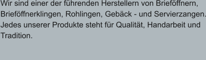 Wir sind einer der führenden Herstellern von Brieföffnern, Brieföffnerklingen, Rohlingen, Gebäck - und Servierzangen. Jedes unserer Produkte steht für Qualität, Handarbeit und  Tradition.